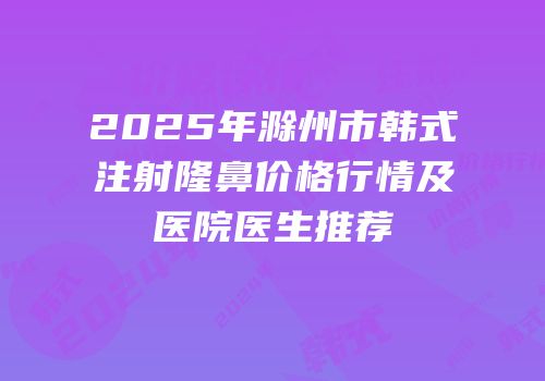 2025年滁州市韩式注射隆鼻价格行情及医院医生推荐