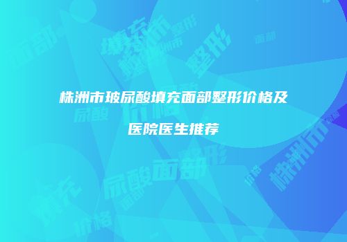 株洲市玻尿酸填充面部整形价格及医院医生推荐