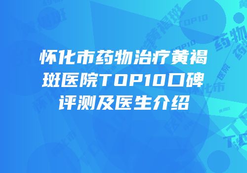 怀化市药物治疗黄褐斑医院TOP10口碑评测及医生介绍