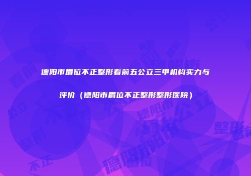 德阳市眉位不正整形看前五公立三甲机构实力与评价（德阳市眉位不正整形整形医院）
