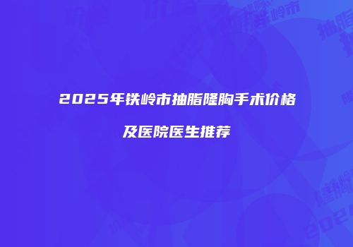 2025年铁岭市抽脂隆胸手术价格及医院医生推荐