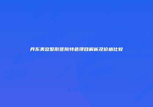 丹东美容整形医院特色项目解析及价格比较