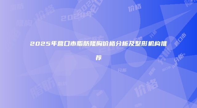 2025年营口市脂肪隆胸价格分析及整形机构推荐