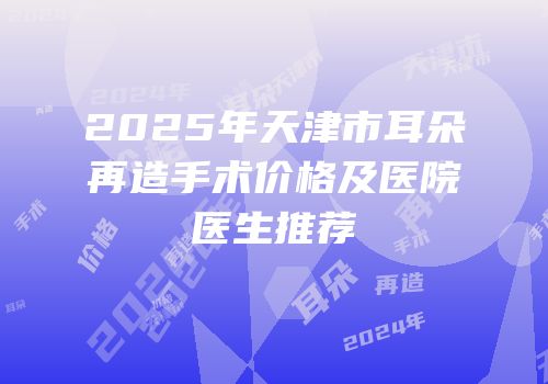 2025年天津市耳朵再造手术价格及医院医生推荐
