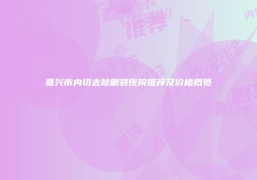 嘉兴市内切去除眼袋医院推荐及价格概览
