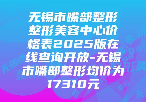 无锡市嘴部整形整形美容中心价格表2025版在线查询开放-无锡市嘴部整形均价为17310元