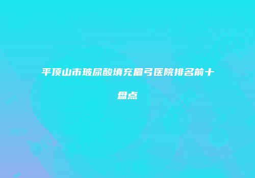 平顶山市玻尿酸填充眉弓医院排名前十盘点