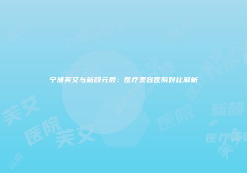 宁波芙艾与新颜元辰：医疗美容医院对比解析