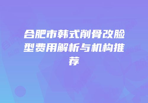 合肥市韩式削骨改脸型费用解析与机构推荐