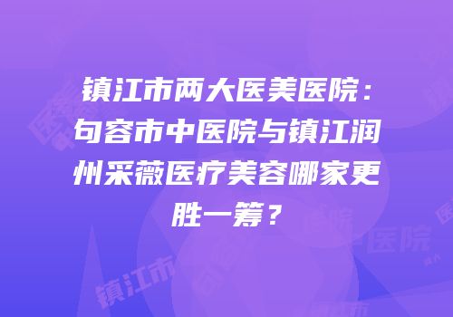 镇江市两大医美医院：句容市中医院与镇江润州采薇医疗美容哪家更胜一筹？
