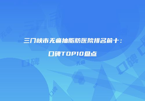 三门峡市无痛抽脂肪医院排名前十：口碑TOP10盘点