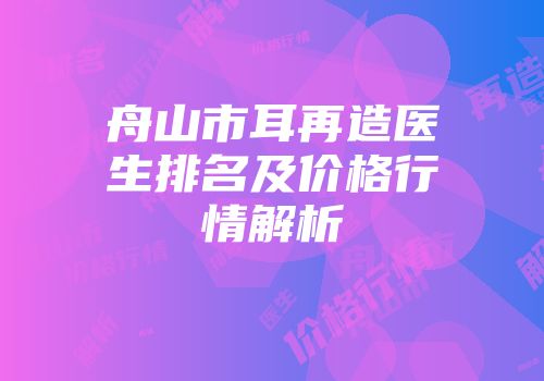 舟山市耳再造医生排名及价格行情解析