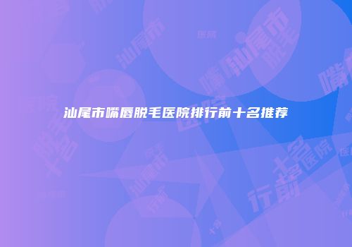 汕尾市嘴唇脱毛医院排行前十名推荐