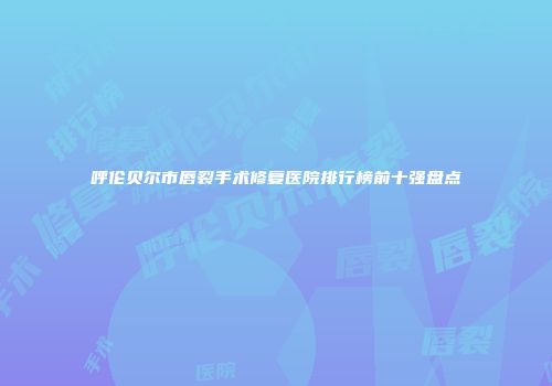 呼伦贝尔市唇裂手术修复医院排行榜前十强盘点
