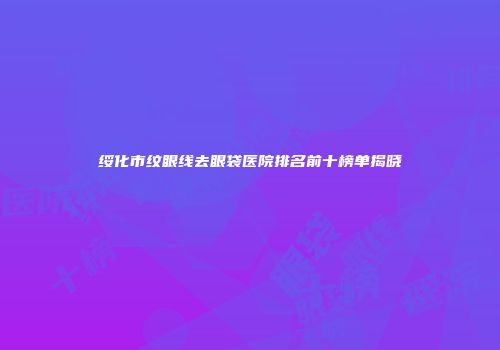绥化市纹眼线去眼袋医院排名前十榜单揭晓