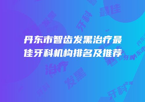 丹东市智齿发黑治疗最佳牙科机构排名及推荐