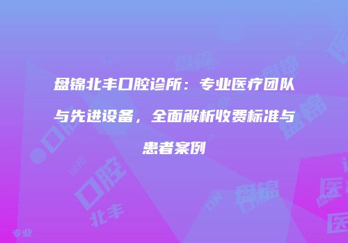 盘锦北丰口腔诊所：专业医疗团队与先进设备，全面解析收费标准与患者案例