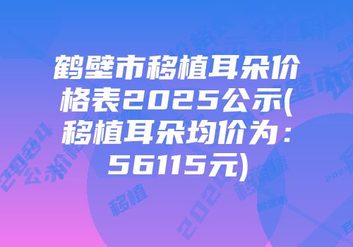 鹤壁市移植耳朵价格表2025公示(移植耳朵均价为：56115元)