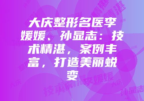 大庆整形名医李媛媛、孙显志：技术精湛，案例丰富，打造美丽蜕变