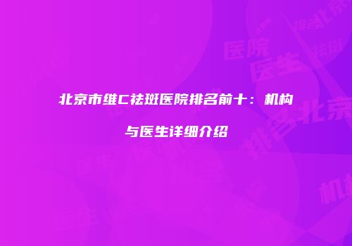 北京市维C祛斑医院排名前十：机构与医生详细介绍