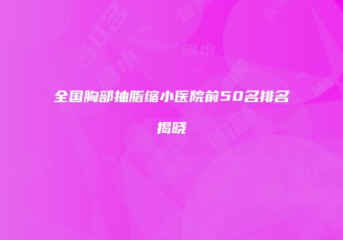 全国胸部抽脂缩小医院前50名排名揭晓