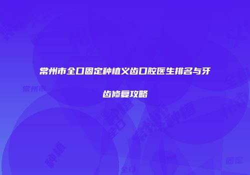 常州市全口固定种植义齿口腔医生排名与牙齿修复攻略