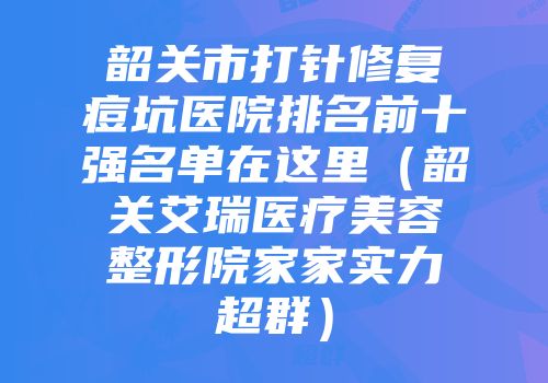 韶关市打针修复痘坑医院排名前十强名单在这里（韶关艾瑞医疗美容整形院家家实力超群）