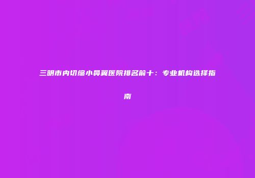 三明市内切缩小鼻翼医院排名前十：专业机构选择指南