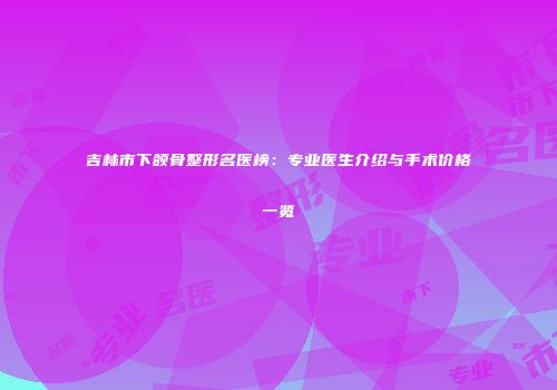 吉林市下颌骨整形名医榜：专业医生介绍与手术价格一览