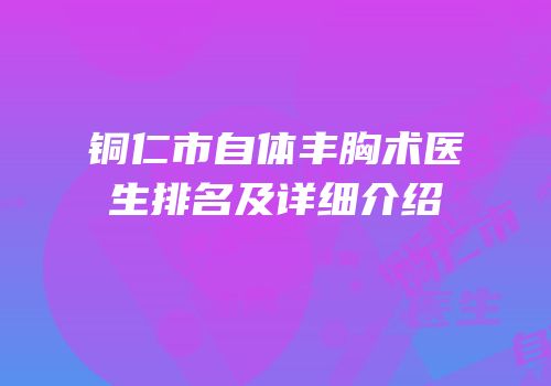 铜仁市自体丰胸术医生排名及详细介绍
