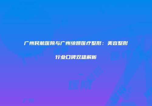 广州民航医院与广州缔妍医疗整形：美容整形行业口碑双雄解析