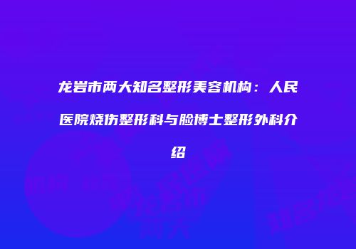龙岩市两大知名整形美容机构：人民医院烧伤整形科与脸博士整形外科介绍