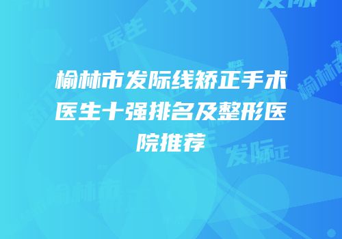 榆林市发际线矫正手术医生十强排名及整形医院推荐
