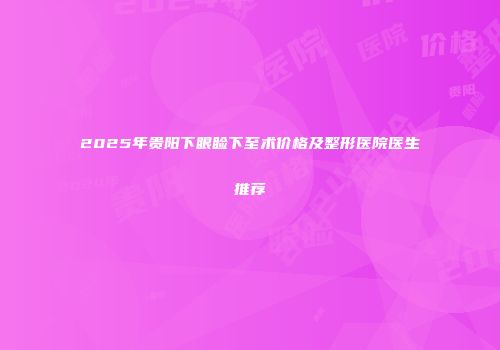2025年贵阳下眼睑下至术价格及整形医院医生推荐