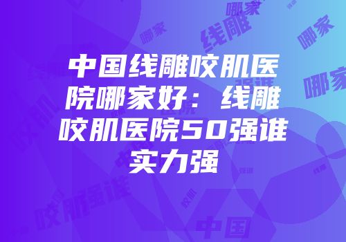 中国线雕咬肌医院哪家好：线雕咬肌医院50强谁实力强