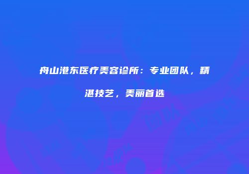 舟山港东医疗美容诊所：专业团队，精湛技艺，美丽首选