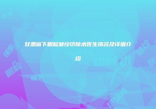 甘肃省下眼睑皱纹切除术医生排名及详细介绍
