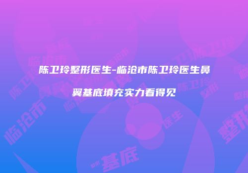 陈卫玲整形医生-临沧市陈卫玲医生鼻翼基底填充实力看得见