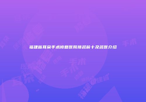 福建省耳朵手术修复医院排名前十及名医介绍