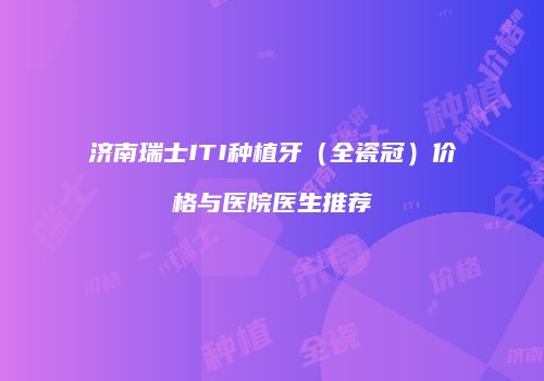 济南瑞士ITI种植牙（全瓷冠）价格与医院医生推荐