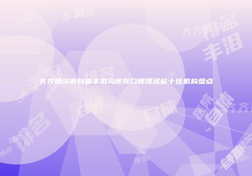 齐齐哈尔市自体丰泪沟医院口碑排名前十佳机构盘点
