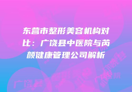 东营市整形美容机构对比：广饶县中医院与芮颜健康管理公司解析