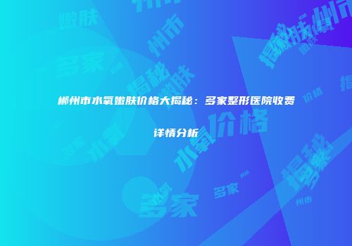 郴州市水氧嫩肤价格大揭秘：多家整形医院收费详情分析