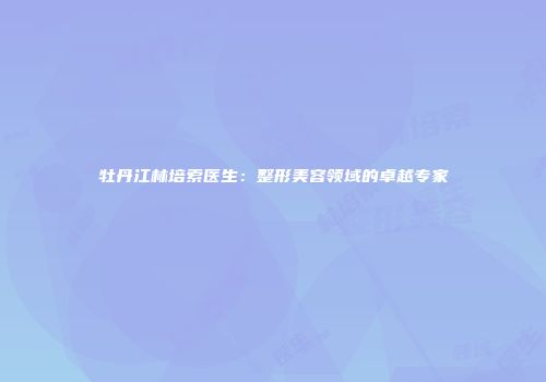 牡丹江林培索医生：整形美容领域的卓越专家