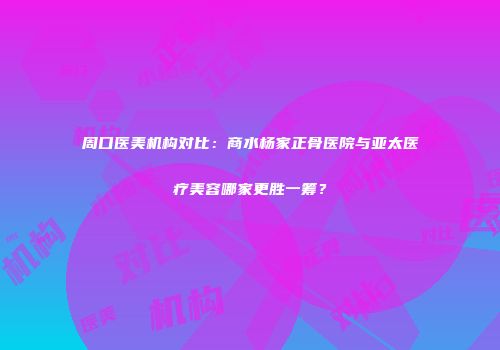周口医美机构对比：商水杨家正骨医院与亚太医疗美容哪家更胜一筹？