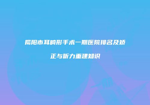 揭阳市耳畸形手术一期医院排名及矫正与听力重建知识