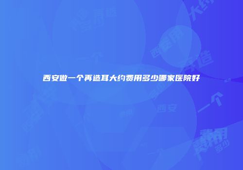 西安做一个再造耳大约费用多少哪家医院好