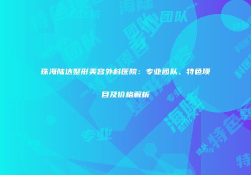 珠海陆达整形美容外科医院：专业团队、特色项目及价格解析