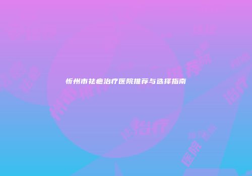 忻州市祛疤治疗医院推荐与选择指南