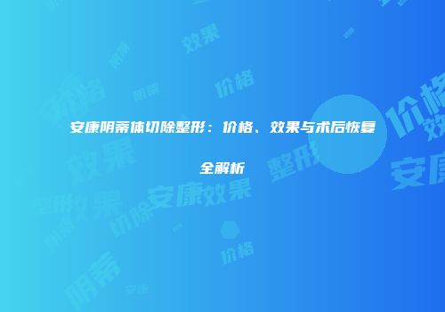 安康阴蒂体切除整形：价格、效果与术后恢复全解析